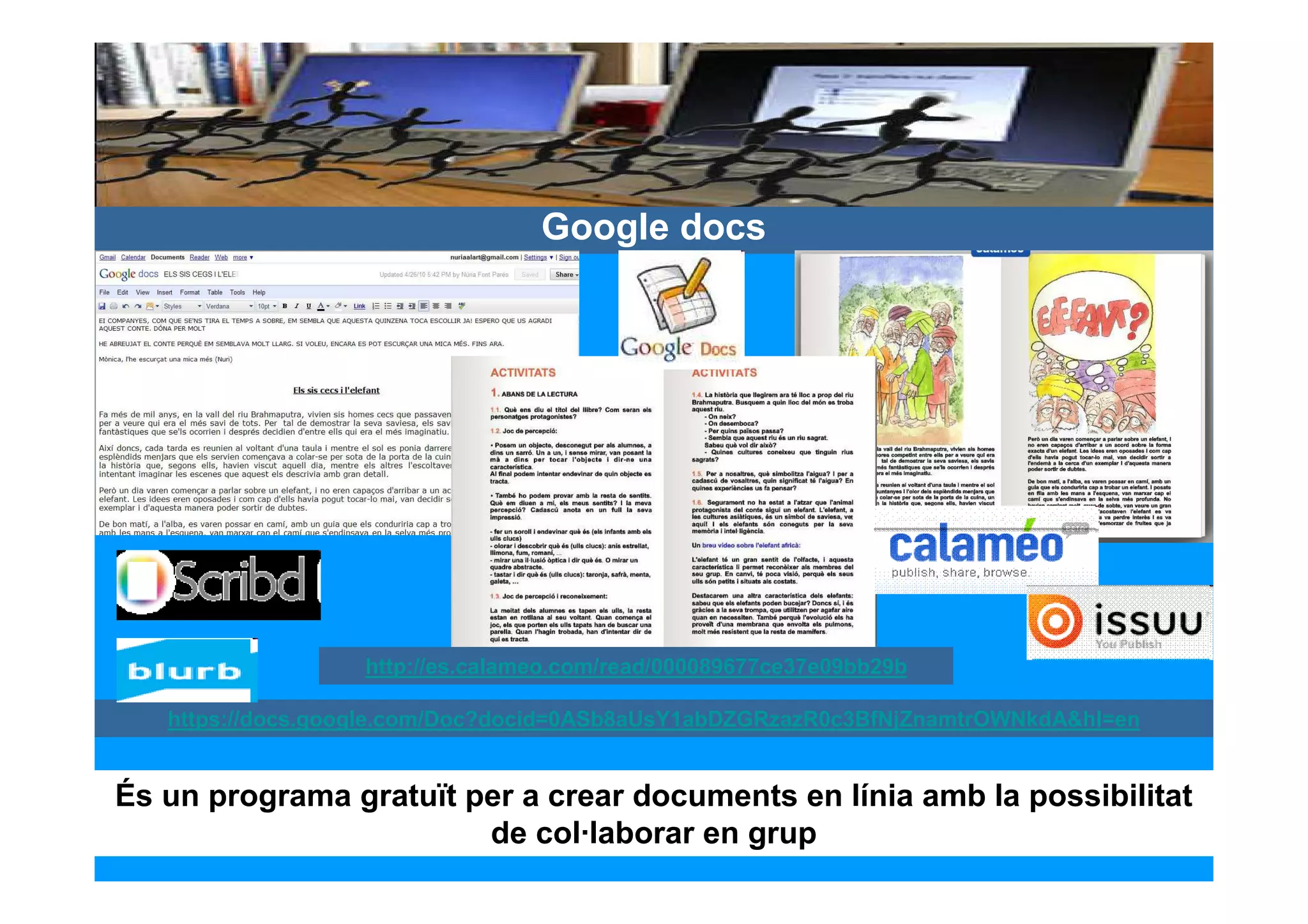 Google docs




                   http://es.calameo.com/read/000089677ce37e09bb29b

   https://docs.google.com/Doc?docid=0ASb8aUsY1abDZGRzazR0c3BfNjZnamtrOWNkdA&hl=en


És un programa gratuït per a crear documents en línia amb la possibilitat
                        de col·laborar en grup
 
