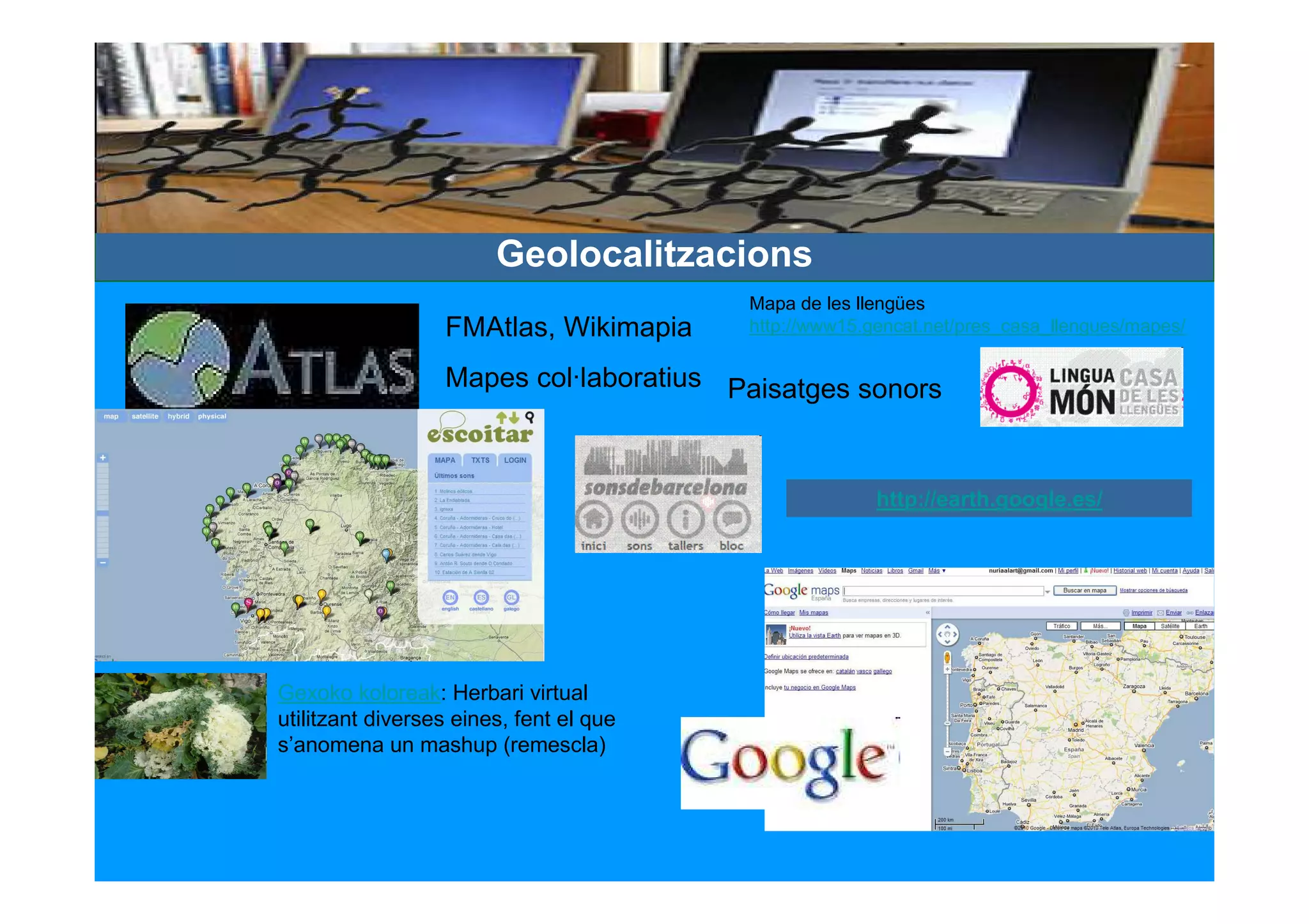 Geolocalitzacions
                                         Mapa de les llengües
                  FMAtlas, Wikimapia     http://www15.gencat.net/pres_casa_llengues/mapes/

                  Mapes col·laboratius Paisatges sonors



                                                       http://earth.google.es/




Gexoko koloreak: Herbari virtual
utilitzant diverses eines, fent el que
s’anomena un mashup (remescla)
 
