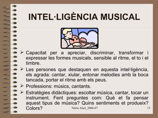 INTEL·LIGÈNCIA MUSICAL

 Capacitat per a apreciar, discriminar, transformar i
expressar les formes musicals, sensible al ritme, el to i el
timbre.
 Les persones que destaquen en aquesta intel·ligència,
els agrada: cantar, xiular, entonar melodies amb la boca
tancada, portar el ritme amb els peus.
 Professions: músics, cantants.
 Estratègies didàctiques: escoltar música, cantar, tocar un
instrument. Fent preguntes com: Què et fa pensar
aquest tipus de música? Quins sentiments et produeix?
Núria Alart_2006-07
15
Colors?

 