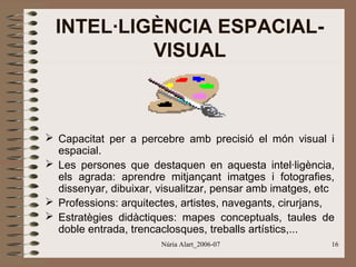 INTEL·LIGÈNCIA ESPACIALVISUAL

 Capacitat per a percebre amb precisió el món visual i
espacial.
 Les persones que destaquen en aquesta intel·ligència,
els agrada: aprendre mitjançant imatges i fotografies,
dissenyar, dibuixar, visualitzar, pensar amb imatges, etc
 Professions: arquitectes, artistes, navegants, cirurjans,
 Estratègies didàctiques: mapes conceptuals, taules de
doble entrada, trencaclosques, treballs artístics,...
Núria Alart_2006-07

16

 