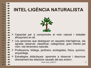 INTEL·LIGÈNCIA NATURALISTA

 Capacitat per a comprendre el món natural i treballar
eficaçment en ell.
 Les persones que destaquen en aquesta intel·ligència, els
agrada: observar, classificar, categoritzar, gran interés pel
món i els fenòmens naturals.
 Professions: biòlegs, jardiners, ecologistes, físics, químics,
arqueòlegs.
 Estratègies didàctiques: aprendre a observar i descriure
directament les relacions causals del seu entorn .
Núria Alart_2006-07

17

 