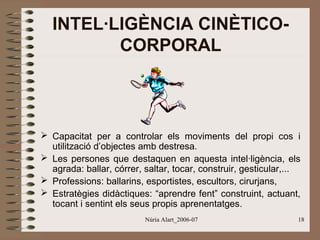 INTEL·LIGÈNCIA CINÈTICOCORPORAL

 Capacitat per a controlar els moviments del propi cos i
utilització d’objectes amb destresa.
 Les persones que destaquen en aquesta intel·ligència, els
agrada: ballar, córrer, saltar, tocar, construir, gesticular,...
 Professions: ballarins, esportistes, escultors, cirurjans,
 Estratègies didàctiques: “aprendre fent” construint, actuant,
tocant i sentint els seus propis aprenentatges.
Núria Alart_2006-07

18

 