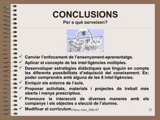 CONCLUSIONS
Per a què serveixen?

 Canviar l’enfocament de l’ensenyament-aprenentatge.
 Aplicar el concepte de les intel·ligències múltiples.
 Desenvolupar estratègies didàctiques que tinguin en compte
les diferents possibilitats d’adquisció del coneixement. Ex:
poder comprendre amb alguna de les 8 intel·ligències.
 Enriquir els entorns de l’aula.
 Proposar activitats, materials i projectes de treball més
oberts i menys prescriptius.
 Promoure la interacció de diverses maneres amb els
companys i els objectes a elecció de l’alumne.
 Modificar el currículum.Núria Alart_2006-07
21

 