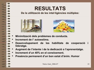 RESULTATS
De la utilització de les intel·ligències múltiples:

 Minimització dels problemes de conducta.
 Increment de l’ autoestima.
 Desenvolupament de les habilitats de cooperació i
lideratge.
 Augment de l’interès i de la dedicació a l’aprenentatge.
 Increment d’un 40% en el coneixement.
 Presència permanent d’un bon estat d’ànim. Humor
Núria Alart_2006-07

22

 