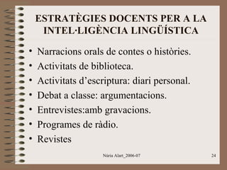 ESTRATÈGIES DOCENTS PER A LA
INTEL·LIGÈNCIA LINGÜÍSTICA
•
•
•
•
•
•
•

Narracions orals de contes o històries.
Activitats de biblioteca.
Activitats d’escriptura: diari personal.
Debat a classe: argumentacions.
Entrevistes:amb gravacions.
Programes de ràdio.
Revistes
Núria Alart_2006-07

24

 