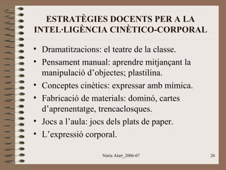 ESTRATÈGIES DOCENTS PER A LA
INTEL·LIGÈNCIA CINÈTICO-CORPORAL
• Dramatitzacions: el teatre de la classe.
• Pensament manual: aprendre mitjançant la
manipulació d’objectes; plastilina.
• Conceptes cinètics: expressar amb mímica.
• Fabricació de materials: dominó, cartes
d’aprenentatge, trencaclosques.
• Jocs a l’aula: jocs dels plats de paper.
• L’expressió corporal.
Núria Alart_2006-07

26

 