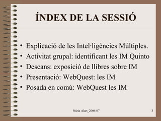 ÍNDEX DE LA SESSIÓ
•
•
•
•
•

Explicació de les Intel·ligències Múltiples.
Activitat grupal: identificant les IM Quinto
Descans: exposició de llibres sobre IM
Presentació: WebQuest: les IM
Posada en comú: WebQuest les IM
Núria Alart_2006-07

3

 