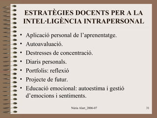 ESTRATÈGIES DOCENTS PER A LA
INTEL·LIGÈNCIA INTRAPERSONAL
•
•
•
•
•
•
•

Aplicació personal de l’aprenentatge.
Autoavaluació.
Destresses de concentració.
Diaris personals.
Portfolis: reflexió
Projecte de futur.
Educació emocional: autoestima i gestió
d’emocions i sentiments.
Núria Alart_2006-07

31

 