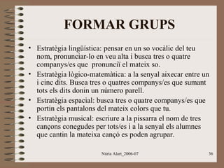 FORMAR GRUPS
• Estratègia lingüística: pensar en un so vocàlic del teu
nom, pronunciar-lo en veu alta i busca tres o quatre
companys/es que pronunciï el mateix so.
• Estratègia lògico-matemàtica: a la senyal aixecar entre un
i cinc dits. Busca tres o quatres companys/es que sumant
tots els dits donin un número parell.
• Estratègia espacial: busca tres o quatre companys/es que
portin els pantalons del mateix colors que tu.
• Estratègia musical: escriure a la pissarra el nom de tres
cançons conegudes per tots/es i a la senyal els alumnes
que cantin la mateixa cançó es poden agrupar.
Núria Alart_2006-07

36

 