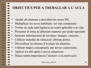 OBJECTIUS PER A TREBALLAR A L’AULA
•
•
•
•
•
•
•
•
•
•

Ajudar als alumnes a descobrir les seves IM.
Multiplicar les seves habilitats: ser més competent.
Trobar en cada intel·ligència un sentit aplicable a la vida.
Presentar el tema de diferents maneres per poder aprendre
Incloure informacions de tot tipus: imatges, cançons…
Utilitzar mètodes de relaxació: obriran portes.
Diversificar les formes d’avaluar als alumnes.
Utilitzar mapes conceptuals: per noves connexions.
Aplicar tot allò après a noves situacions.
Donar molta importància l’atenció i a la motivació.
Núria Alart_2006-07

40

 