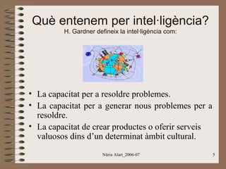 Què entenem per intel·ligència?
H. Gardner defineix la intel·ligència com:

• La capacitat per a resoldre problemes.
• La capacitat per a generar nous problemes per a
resoldre.
• La capacitat de crear productes o oferir serveis
valuosos dins d’un determinat àmbit cultural.
Núria Alart_2006-07

5

 