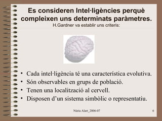 Es consideren Intel·ligències perquè
compleixen uns determinats paràmetres.
H.Gardner va establir uns criteris:

•
•
•
•

Cada intel·ligència té una característica evolutiva.
Són observables en grups de població.
Tenen una localització al cervell.
Disposen d’un sistema simbòlic o representatiu.
Núria Alart_2006-07

6

 