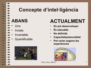 Concepte d’intel·ligència
ABANS

ACTUALMENT

•
•
•
•

•
•
•
•
•

Una
Innata
Invariable
Quantificable

Es pot desenvolupar
És educable
No definida
Capacitat/potencialitat
Pot variar segons les
experiències

Núria Alart_2006-07

7

 