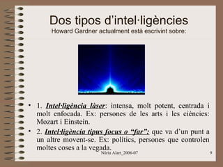 Dos tipos d’intel·ligències
Howard Gardner actualment està escrivint sobre:

• 1. Intel·ligència làser: intensa, molt potent, centrada i
molt enfocada. Ex: persones de les arts i les ciències:
Mozart i Einstein.
• 2. Intel·ligència tipus focus o “far”: que va d’un punt a
un altre movent-se. Ex: polítics, persones que controlen
moltes coses a la vegada.
Núria Alart_2006-07

9

 