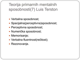 Teorija primarnih mentalnih
sposobnosti(7) Luis Terston
 Verbalna sposobnost;
 Spacijalna(perceptivna)sposobnost;
 Perceptivna sposobnost;
 Numerička sposobnost;

 Memorisanje;
 Verbalna fluentnost(rečitost);
 Rezonovanje.

 