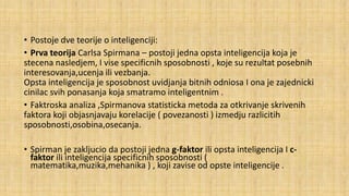 • Postoje dve teorije o inteligenciji:
• Prva teorija Carlsa Spirmana – postoji jedna opsta inteligencija koja je
stecena nasledjem, I vise specificnih sposobnosti , koje su rezultat posebnih
interesovanja,ucenja ili vezbanja.
Opsta inteligencija je sposobnost uvidjanja bitnih odniosa I ona je zajednicki
cinilac svih ponasanja koja smatramo inteligentnim .
• Faktroska analiza ,Spirmanova statisticka metoda za otkrivanje skrivenih
faktora koji objasnjavaju korelacije ( povezanosti ) izmedju razlicitih
sposobnosti,osobina,osecanja.
• Spirman je zakljucio da postoji jedna g-faktor ili opsta inteligencija I cfaktor ili inteligencija specificnih sposobnosti (
matematika,muzika,mehanika ) , koji zavise od opste inteligencije .

 