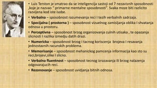 • Luis Terston je smatrao da se inteligencija sastoji od 7 nezavisnih sposobnosti
,koje je nazvao “ primarne mentalne sposobnosti”. Svaka moze biti razlicito
razvijena kod iste isobe.
• Verbalna – sposobnost razumevanja reci I tezih verbalnih sadrzaja.
• Specijalna ( prostorna ) – sposobnost vizuelnog zamisljanja oblika I shvatanja
odnosa u prostoru.
• Perceptivna – sposobnost brzog organizovanja culnih utisaka , te opazanja
slicnosti I razlika izmedju datih drazi.
• Numericka – sposobnost brzog I tacnog koriscenja brojeva I resavanja
jednostavnih racunskih problema.
• Memorisanje – sposobnost mehanickog pamcenja informacija kao sto su
reci,brojevi,slike I slicno.
• Verbalna fluentnost – sposobnost tecnog izrazavanja ili brzog nalazenja
odgovarajucih reci.
• Rezonovanje – sposobnost uvidjanja bitnih odnosa.

 