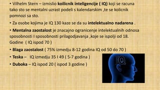• Vilhelm Stern – izmislio koilicnik inteligencije ( IQ) koji se racuna
tako sto se mentalni uzrast podeli s kalendarskim ,te se kolicnik
pomnozi sa sto.
• Za osobe kojima je IQ 130 kaze se da su intelektualno nadarena .

• Mentalna zaostalost je znacajno ogranicenje intelektualnih odnosa
sposobnosti I sposobnosti prilagodjavanja ,koje se ispolji od 18.
Godine ( IQ ispod 70 )
• Blaga zaostalost ( 75% izmedju 8-12 godina IQ od 50 do 70 )
• Teska – IQ izmedju 35 I 49 ( 5-7 godina )
• Duboka – IQ ispod 20 ( ispod 3 godine )

 