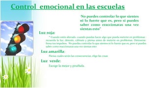 Control emocional en las escuelas
                                         “No puedes controlar lo que sientes
                                         ni lo fuerte que es, pero si puedes
                                         saber como reaccionaras una vez
                                         sientas esto”
        Luz roja:
              “ Cuando estés alterado ,cuando puedas hacer algo que pueda meterte en problemas :
           recuerda la luz: detente, cálmate y piensa antes de meterte en problemas. Detenerse:
           frena tus impulsos. No puedes controlar lo que sientes ni lo fuerte que es, pero si puedes
           saber como reaccionaras una vez sientas esto

         Luz amarilla:
             Piensa cuales serán las consecuencias, elige las cosas

         Luz verde:
             Escoge la mejor y pruébala.
 