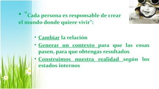 • “Cada persona es responsable de crear
el mundo donde quiere vivir”:

      • Cambiar la relación
      • Generar un contexto para que las cosas
        pasen, para que obtengas resultados
      • Construimos nuestra realidad según los
        estados internos
 