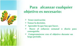 Para alcanzar cualquier
objetivo es necesario:

 Tener motivación
 Tomar la decisión.
 Aprender lo que hay que hacer.
 Hacer el esfuerzo semanal o diario para
  conseguirlo.
 Comprometerse con el objetivo durante un
  largo periodo.
 
