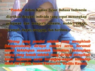 “Pandai” dalam Kamus Besar Bahasa Indonesia
diartikan dengan: individu yang cepat menangkap
pelajaran dan mengerti sesuatu, mahir; cakap;
terampil, dapat; sanggup, dan berilmu.
“Orang yang pandai adalah yang menghisab
(mengevaluasi) dirinya sendiri serta beramal
untuk kehidupan sesudah kematian. Sedangkan
orang yang lemah adalah yang dirinya mengikuti
hawa nafsunya serta berangan-angan terhadap
Allah SWT.” (HR. Imam Turmudzi, ‘Hadits Hasan).
 