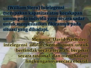 (William Stern) Intelegensi
merupakan kapasitas atau kecakapan
umum pada individu yang secara sadar
untuk menyesuaikan fikirannya pada
situasi yang dihadapi.
Menurut David Wechsler ,
intelegensi adalah kemampuan untuk
bertindak secara terarah, berpikir
secara rasional, dan menghadapi
lingkungannya secara efektif.
 