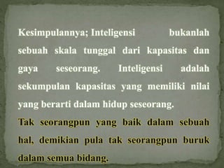 Kesimpulannya; Inteligensi bukanlah
sebuah skala tunggal dari kapasitas dan
gaya seseorang. Inteligensi adalah
sekumpulan kapasitas yang memiliki nilai
yang berarti dalam hidup seseorang.
Tak seorangpun yang baik dalam sebuah
hal, demikian pula tak seorangpun buruk
dalam semua bidang.
 