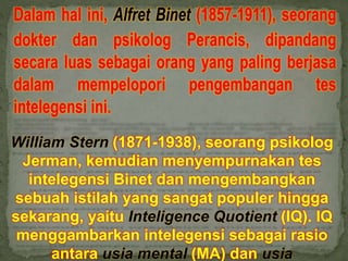 William Stern (1871-1938), seorang psikolog
Jerman, kemudian menyempurnakan tes
intelegensi Binet dan mengembangkan
sebuah istilah yang sangat populer hingga
sekarang, yaitu Inteligence Quotient (IQ). IQ
menggambarkan intelegensi sebagai rasio
antara usia mental (MA) dan usia
 