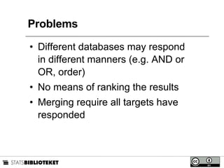 Problems Different databases may respond in different manners (e.g. AND or OR, order) No means of ranking the results Merging require all targets have responded 