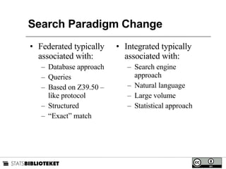 Search Paradigm Change Federated typically associated with: Database approach Queries Based on Z39.50 – like protocol Structured “ Exact” match Integrated typically associated with: Search engine approach Natural language Large volume Statistical approach 