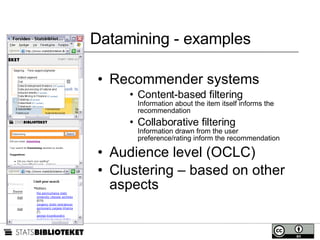 Datamining - examples Recommender systems Content-based filtering Information about the item itself informs the recommendation Collaborative filtering Information drawn from the user preference/rating inform the recommendation Audience level (OCLC) Clustering – based on other aspects 