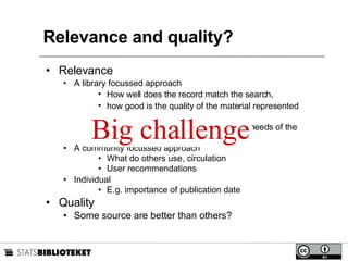 Relevance and quality?  Relevance A library focussed approach How well does the record match the search,  how good is the quality of the material represented by the record,  how well does the material match the needs of the user? A community focussed approach What do others use, circulation User recommendations Individual E.g. importance of publication date Quality Some source are better than others? Big challenge 