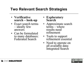 Two Relevant Search Strategies Verificative search – look-up Exact search terms – ideally few answers Can be formulated to many databases: Federated Search Exploratory Search Approximate search terms – where results need refinement Tools to support refinement essential Need to operate on all available data: Integrated Search 