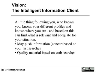 Vision:  The Intelligent Information Client A little thing following you, who knows you, knows your different profiles and knows where you are - and based on this can find what is relevant and adequate for your situation. May push information (concert based on your last searches Quality material based on crab searches  