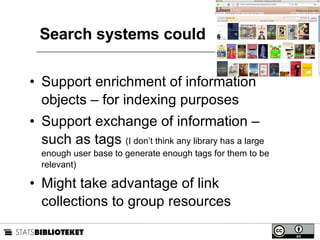 Search systems could Support enrichment of information objects – for indexing purposes Support exchange of information – such as tags  (I don’t think any library has a large enough user base to generate enough tags for them to be relevant) Might take advantage of link collections to group resources 