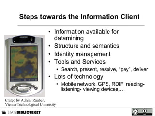 Steps towards the Information Client Information available for datamining Structure and semantics Identity management Tools and Services Search, present, resolve, “pay”, deliver Lots of technology Mobile network, GPS, RDIF, reading- listening- viewing devices,… Crated by Adreas Rauber,  Vienna Technological University 
