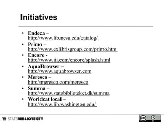 Initiatives Endeca  –  http://www.lib.ncsu.edu/catalog/  Primo  –  http://www.exlibrisgroup.com/primo.htm  Encore  -  http://www.iii.com/encore/splash.html AquaBrowser –  http://www.aquabrowser.com Meresco  –  http://meresco.com/meresco Summa  –  http://www.statsbiblioteket.dk/summa Worldcat local  –  http://www.lib.washington.edu/  