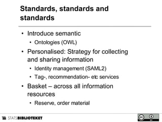 Standards, standards and standards Introduce semantic Ontologies (OWL) Personalised: Strategy for collecting and sharing information Identity management (SAML2) Tag-, recommendation- etc services Basket – across all information resources Reserve, order material 