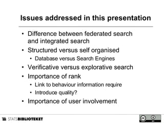 Issues addressed in this presentation Difference between federated search and integrated search Structured versus self organised  Database versus Search Engines Verificative versus explorative search Importance of rank Link to behaviour information require Introduce quality? Importance of user involvement 