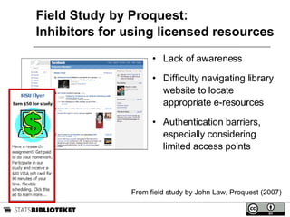 Field Study by Proquest: Inhibitors for using licensed resources Lack of awareness Difficulty navigating library website to locate appropriate e-resources Authentication barriers, especially considering limited access points From field study by John Law, Proquest (2007) 