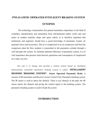 PNEAUAMTIC OPERATED INTELIGENT BRAKING SYSTEM
SYNOPSIS
The technology of pneumatics has gained tremendous importance in the field of
workplace rationalization and automation from old-fashioned timber works and coal
mines to modern machine shops and space robots. It is therefore important that
technicians and engineers should have a good knowledge of pneumatic system, air
operated valves and accessories. The air is compressed in an air compressor and from the
compressor plant the flow medium is transmitted to the pneumatic cylinder through a
well laid pipe line system. To maintain optimum efficiency of pneumatic system, it is of
vital importance that pressure drop between generation and consumption of compressed
air is kept very low.
The aim is to design and develop a control system based an intelligent
electronically controlled automotive braking system is called “INTELLIGENT
REVERSE BRAKING SYSTEM”. Sensor Operated Pneumatic Brake is
consists of IR transmitter and Receiver circuit, Control Unit, Pneumatic breaking system.
The IR sensor is used to detect the obstacle. There is any obstacle in the path, the IR
sensor senses the obstacle and giving the control signal to the breaking system. The
pneumatic breaking system is used to break the system
INTRODUCTION
 