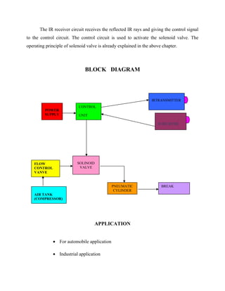 The IR receiver circuit receives the reflected IR rays and giving the control signal
to the control circuit. The control circuit is used to activate the solenoid valve. The
operating principle of solenoid valve is already explained in the above chapter.

BLOCK DIAGRAM

IRTRANSMITTER
POWER
SUPPLY

CONTROL
UNIT
IR RECEIVER

SOLINOID
VALVE

FLOW
CONTROL
VANVE

PNEUMATIC
CYLINDER
AIR TANK
(COMPRESSOR)

BREAK
ARRANGEME

APPLICATION
• For automobile application
• Industrial application

 