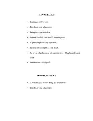 ADVANTAGES
• Brake cost will be less.
• Free from wear adjustment.
• Less power consumption
• Less skill technicians is sufficient to operate.
• It gives simplified very operation.
• Installation is simplified very much.
• To avoid other burnable interactions viz.… (Diaphragm) is not
used.
• Less time and more profit.

DISADVANTAGES
• Additional cost require doing the automation
• Free from wear adjustment

 