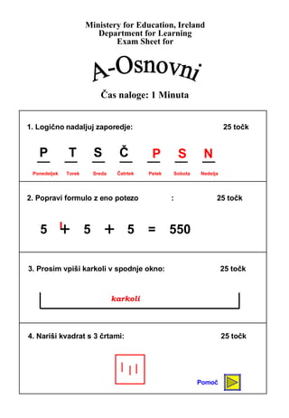 Ministery for Education, Ireland Department for Learning Exam Sheet for A-Osnovni Čas naloge : 1 Minut a + + Pomoč P   S  N   Ponedeljek   T orek   Sreda  Četrtek  Petek  Sobota  Nedelja karkoli 1.  Logično nadaljuj zaporedje :  25  točk   2.  Popravi formulo z eno potezo  :  25  točk 3.  Prosim vpiši karkoli v spodnje okno :   25  točk 4.  Nariši kvadrat s  3  črtami :  25  točk P   T  S   Č 5  +   5  +   5  =  550 