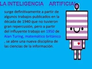 surge definitivamente a partir de algunos trabajos publicados en la década de 1940 que no tuvieron gran repercusión, pero a partir del influyente trabajo en  1950  de  Alan Turing ,  matemático   británico , se abre una nueva disciplina de las ciencias de la información. 