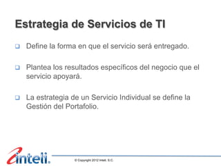 Estrategia de Servicios de TI
q    Define la forma en que el servicio será entregado.

q    Plantea los resultados específicos del negocio que el
      servicio apoyará.

q    La estrategia de un Servicio Individual se define la
      Gestión del Portafolio.




                     © Copyright 2012 Inteli, S.C.
 