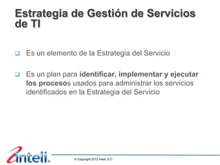 Estrategia de Gestión de Servicios
de TI

q    Es un elemento de la Estrategia del Servicio

q    Es un plan para identificar, implementar y ejecutar
      los procesos usados para administrar los servicios
      identificados en la Estrategia del Servicio




                    © Copyright 2012 Inteli, S.C.
 