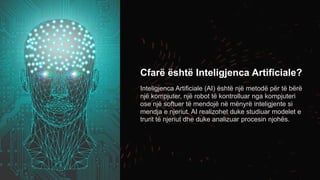 Cfarë është Inteligjenca Artificiale?
Inteligjenca Artificiale (AI) është një metodë për të bërë
një kompjuter, një robot të kontrolluar nga kompjuteri
ose një softuer të mendojë në mënyrë inteligjente si
mendja e njeriut. AI realizohet duke studiuar modelet e
trurit të njeriut dhe duke analizuar procesin njohës.
 