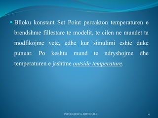  Blloku konstant Set Point percakton temperaturen e
brendshme fillestare te modelit, te cilen ne mundet ta
modfikojme vete, edhe kur simulimi eshte duke
punuar. Po keshtu mund te ndryshojme dhe
temperaturen e jashtme outside temperature.
INTELIGJENCA ARTFICIALE 12
 